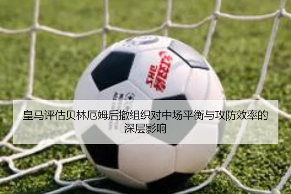 皇马评估贝林厄姆后撤组织对中场平衡与攻防效率的深层影响