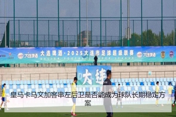 皇马卡马文加客串左后卫是否能成为球队长期稳定方案